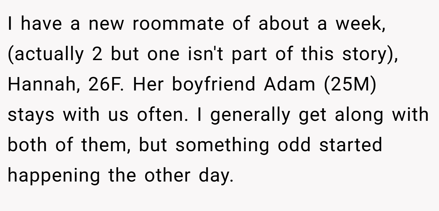 I have a new roommate of about a week, (actually 2 but one isn't part of this story), Hannah, 26F. Her boyfriend Adam (25M) stays with us often. I generally get along with both of them, but something odd started happening the other day.