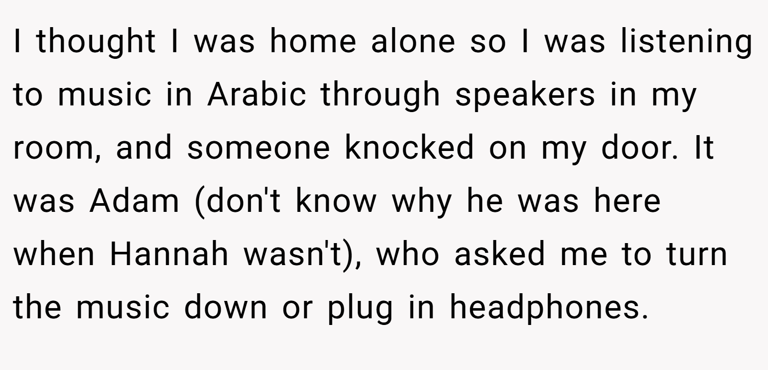 I thought I was home alone so I was listening to music in Arabic through speakers in my room, and someone knocked on my door. It was Adam (don't know why he was here when Hannah wasn't), who asked me to turn the music down or plug in headphones.