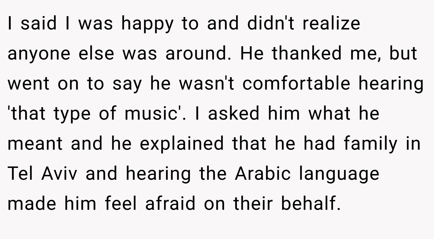 I said I was happy to and didn't realize anyone else was around. He thanked me, but went on to say he wasn't comfortable hearing 'that type of music'. I asked him what he meant and he explained that he had family in Tel Aviv and hearing the Arabic language made him feel afraid on their behalf.