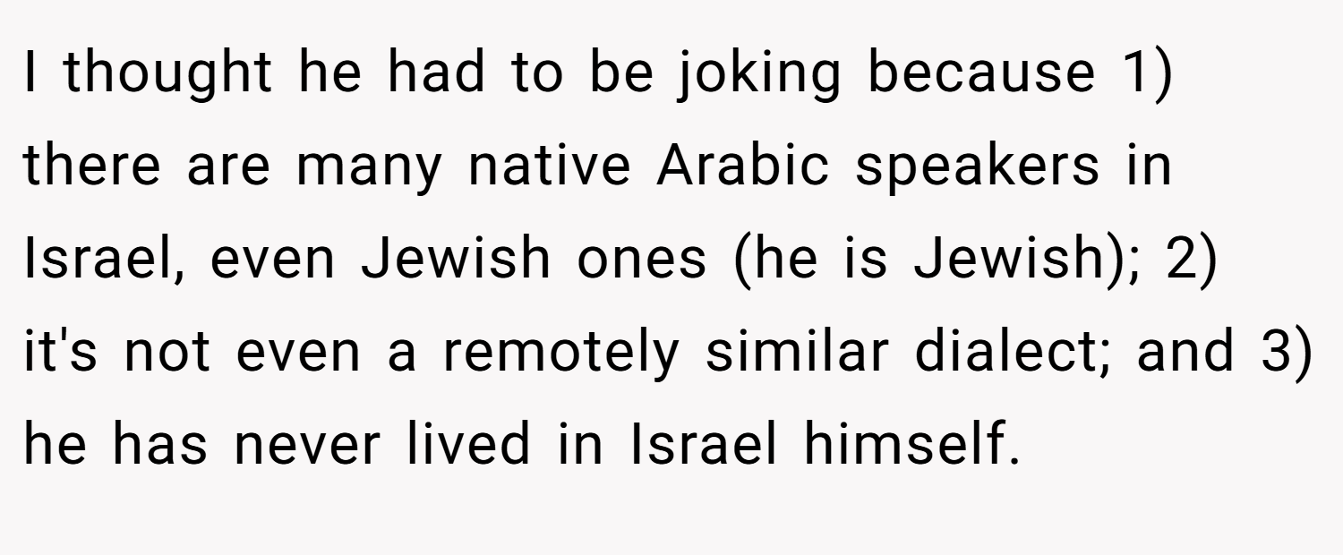 I thought he had to be joking because 1) there are many native Arabic speakers in Israel, even Jewish ones (he is Jewish); 2) it's not even a remotely similar dialect; and 3) he has never lived in Israel himself.