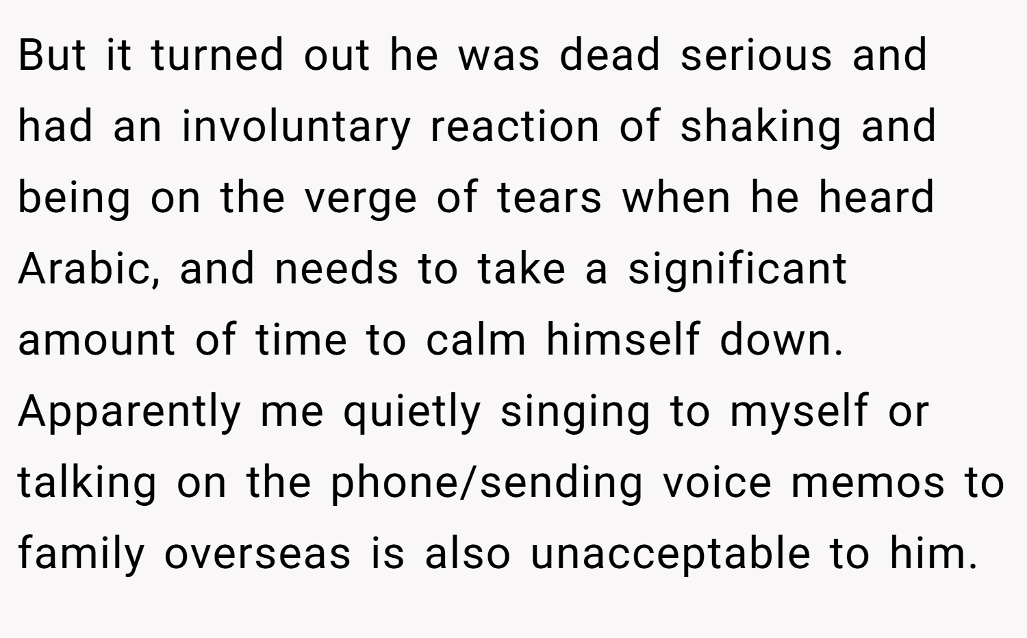 But it turned out he was dead serious and had an involuntary reaction of shaking and being on the verge of tears when he heard Arabic, and needs to take a significant amount of time to calm himself down. Apparently me quietly singing to myself or talking on the phone/sending voice memos to family overseas is also unacceptable to him.