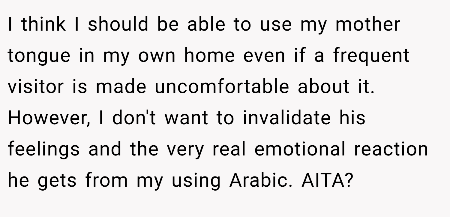 I think I should be able to use my mother tongue in my own home even if a frequent visitor is made uncomfortable about it. However, I don't want to invalidate his feelings and the very real emotional reaction he gets from my using Arabic. AITA?