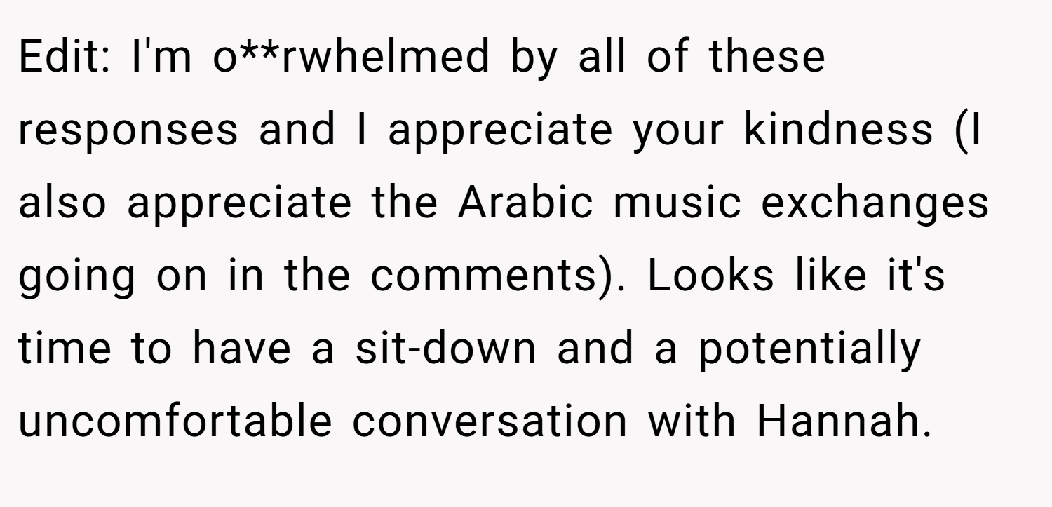 Edit: I'm o**rwhelmed by all of these responses and I appreciate your kindness (I also appreciate the Arabic music exchanges going on in the comments). Looks like it's time to have a sit-down and a potentially uncomfortable conversation with Hannah.