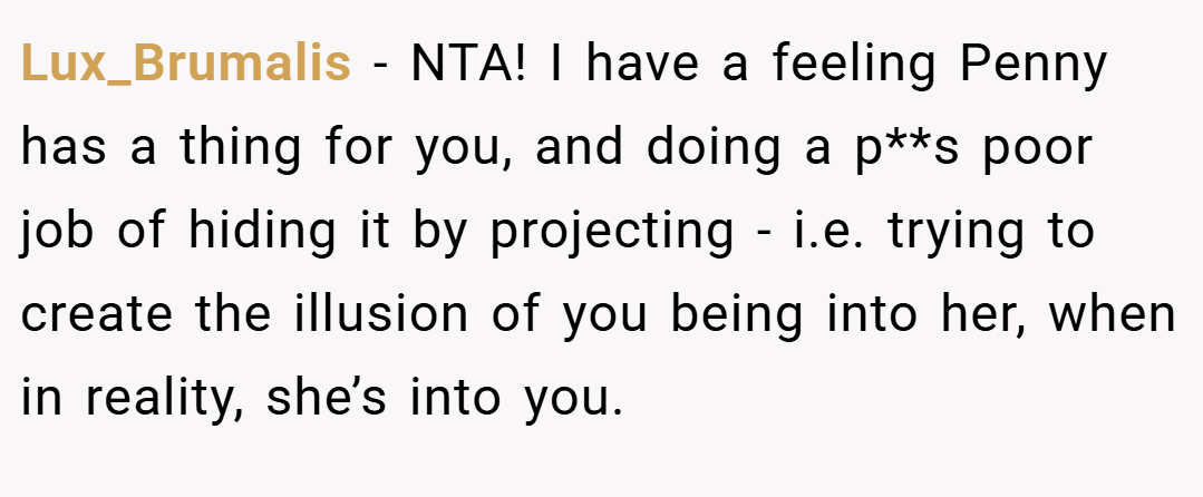 Lux_Brumalis − NTA! I have a feeling Penny has a thing for you, and doing a p**s poor job of hiding it by projecting - i.e. trying to create the illusion of you being into her, when in reality, she’s into you.