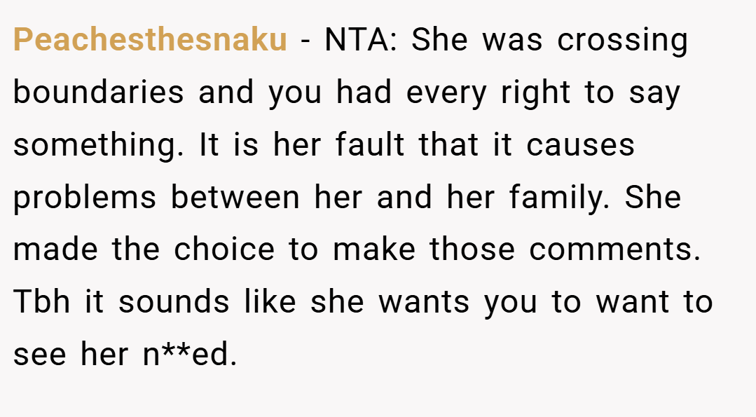 Peachesthesnaku − NTA: She was crossing boundaries and you had every right to say something. It is her fault that it causes problems between her and her family. She made the choice to make those comments. Tbh it sounds like she wants you to want to see her n**ed.