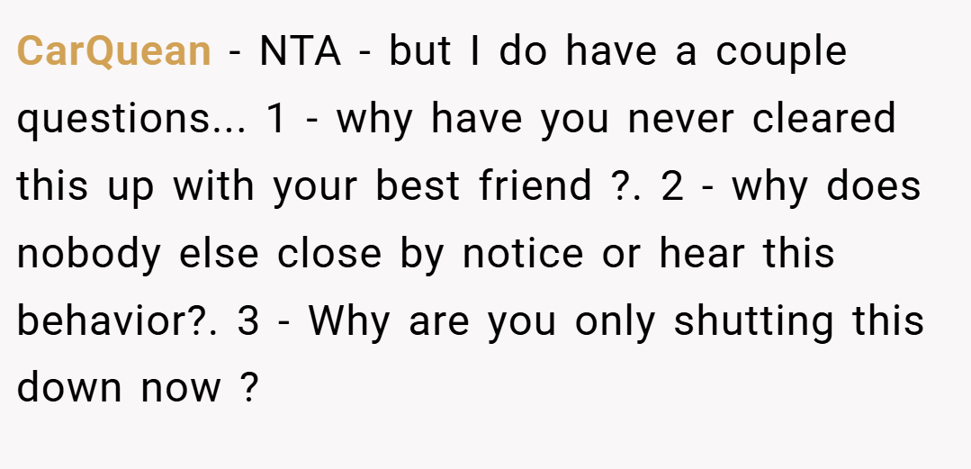 CarQuean − NTA - but I do have a couple questions... 1 - why have you never cleared this up with your best friend ?. 2 - why does nobody else close by notice or hear this behavior?. 3 - Why are you only shutting this down now ?