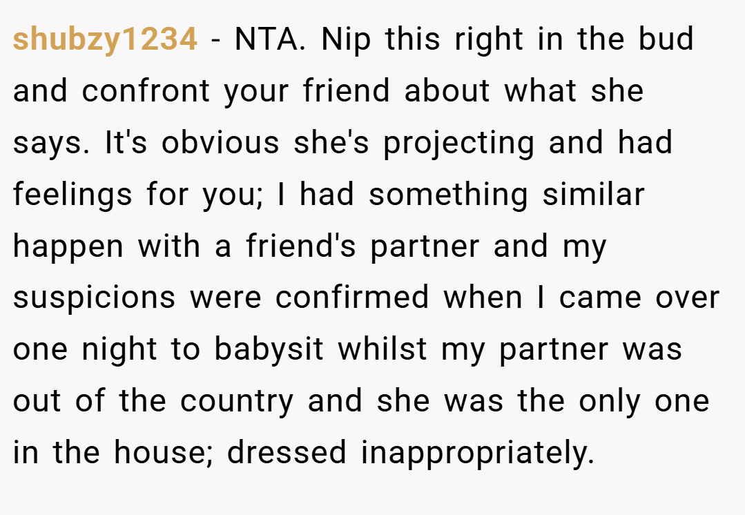 shubzy1234 − NTA. Nip this right in the bud and confront your friend about what she says. It's obvious she's projecting and had feelings for you; I had something similar happen with a friend's partner and my suspicions were confirmed when I came over one night to babysit whilst my partner was out of the country and she was the only one in the house; dressed inappropriately.