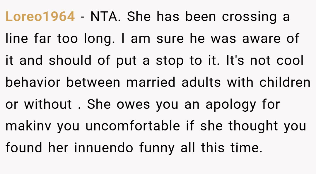 Loreo1964 − NTA. She has been crossing a line far too long. I am sure he was aware of it and should of put a stop to it. It's not cool behavior between married adults with children or without . She owes you an apology for makinv you uncomfortable if she thought you found her innuendo funny all this time.