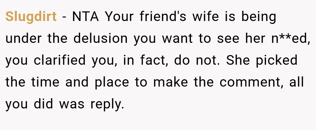 Slugdirt − NTA Your friend's wife is being under the delusion you want to see her n**ed, you clarified you, in fact, do not. She picked the time and place to make the comment, all you did was reply.