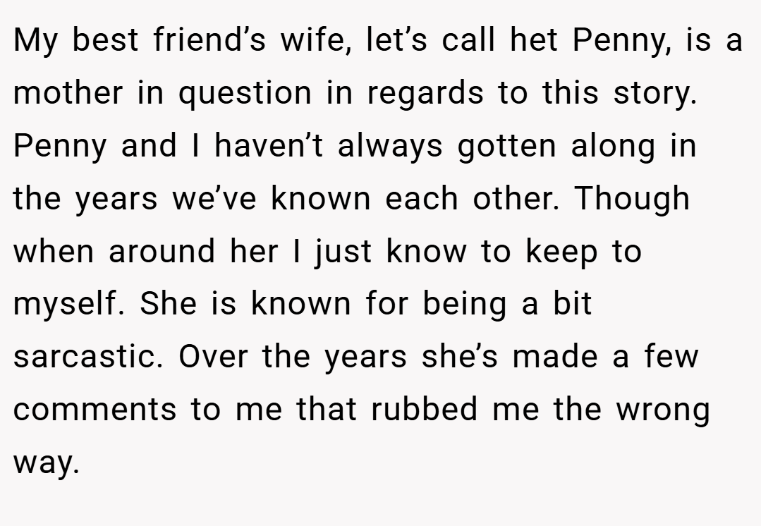 My best friend’s wife, let’s call het Penny, is a mother in question in regards to this story. Penny and I haven’t always gotten along in the years we’ve known each other. Though when around her I just know to keep to myself. She is known for being a bit sarcastic. Over the years she’s made a few comments to me that rubbed me the wrong way.