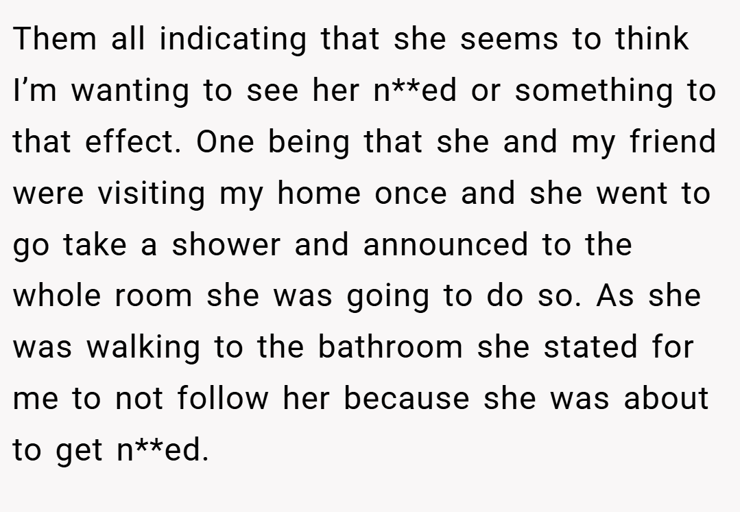 Them all indicating that she seems to think I’m wanting to see her n**ed or something to that effect. One being that she and my friend were visiting my home once and she went to go take a shower and announced to the whole room she was going to do so. As she was walking to the bathroom she stated for me to not follow her because she was about to get n**ed.