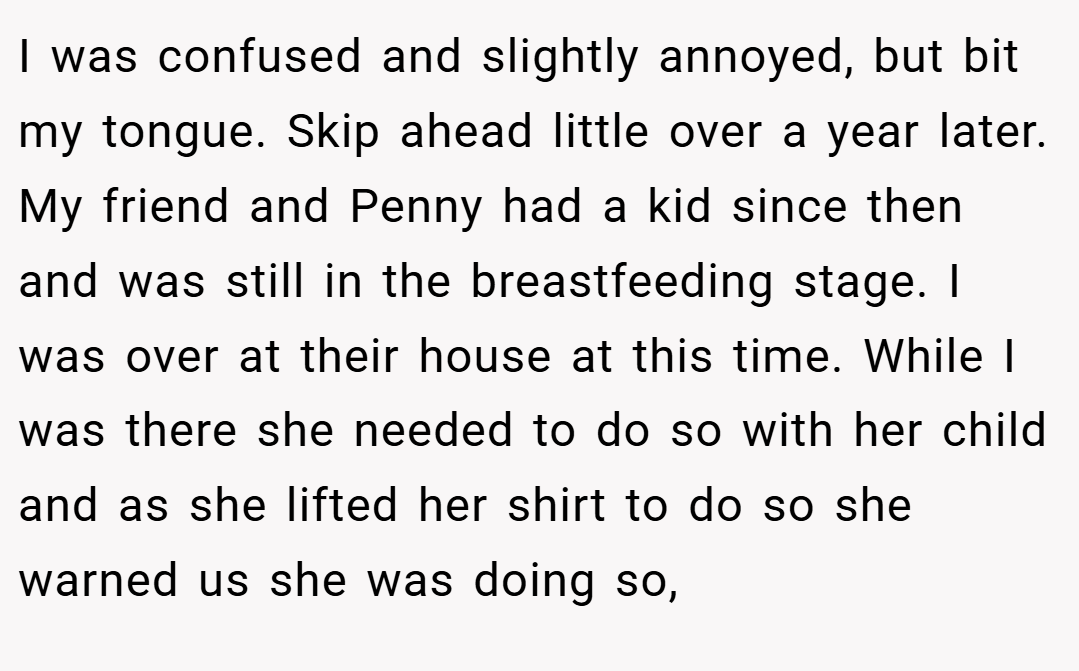 I was confused and slightly annoyed, but bit my tongue. Skip ahead little over a year later. My friend and Penny had a kid since then and was still in the breastfeeding stage. I was over at their house at this time. While I was there she needed to do so with her child and as she lifted her shirt to do so she warned us she was doing so,
