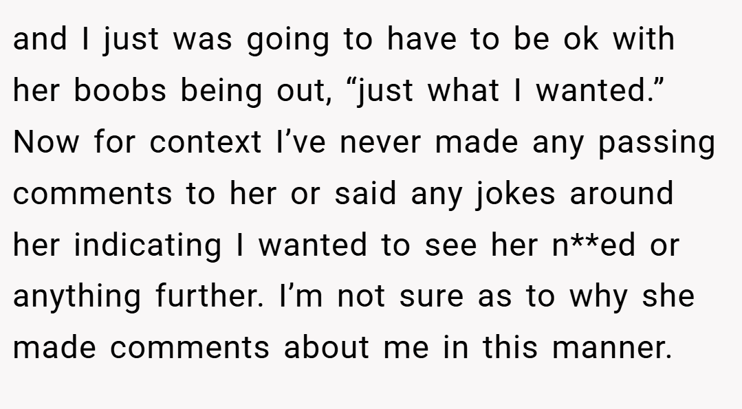 and I just was going to have to be ok with her boobs being out, “just what I wanted.” Now for context I’ve never made any passing comments to her or said any jokes around her indicating I wanted to see her n**ed or anything further. I’m not sure as to why she made comments about me in this manner.