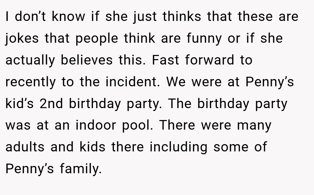 I don’t know if she just thinks that these are jokes that people think are funny or if she actually believes this. Fast forward to recently to the incident. We were at Penny’s kid’s 2nd birthday party. The birthday party was at an indoor pool. There were many adults and kids there including some of Penny’s family.