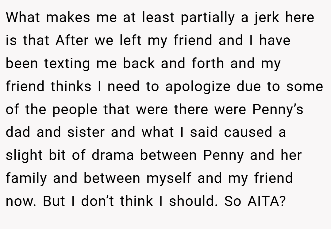 What makes me at least partially a jerk here is that After we left my friend and I have been texting me back and forth and my friend thinks I need to apologize due to some of the people that were there were Penny’s dad and sister and what I said caused a slight bit of drama between Penny and her family and between myself and my friend now. But I don’t think I should. So AITA?