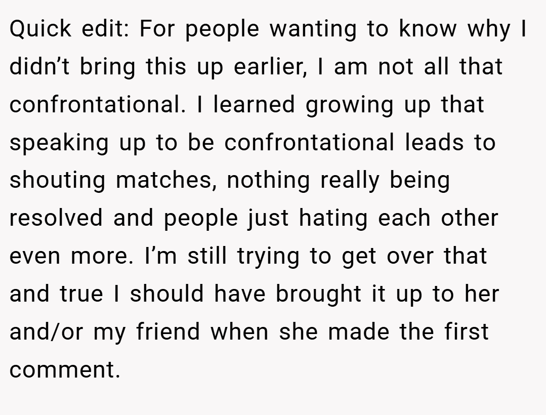 Quick edit: For people wanting to know why I didn’t bring this up earlier, I am not all that confrontational. I learned growing up that speaking up to be confrontational leads to shouting matches, nothing really being resolved and people just hating each other even more. I’m still trying to get over that and true I should have brought it up to her and/or my friend when she made the first comment.