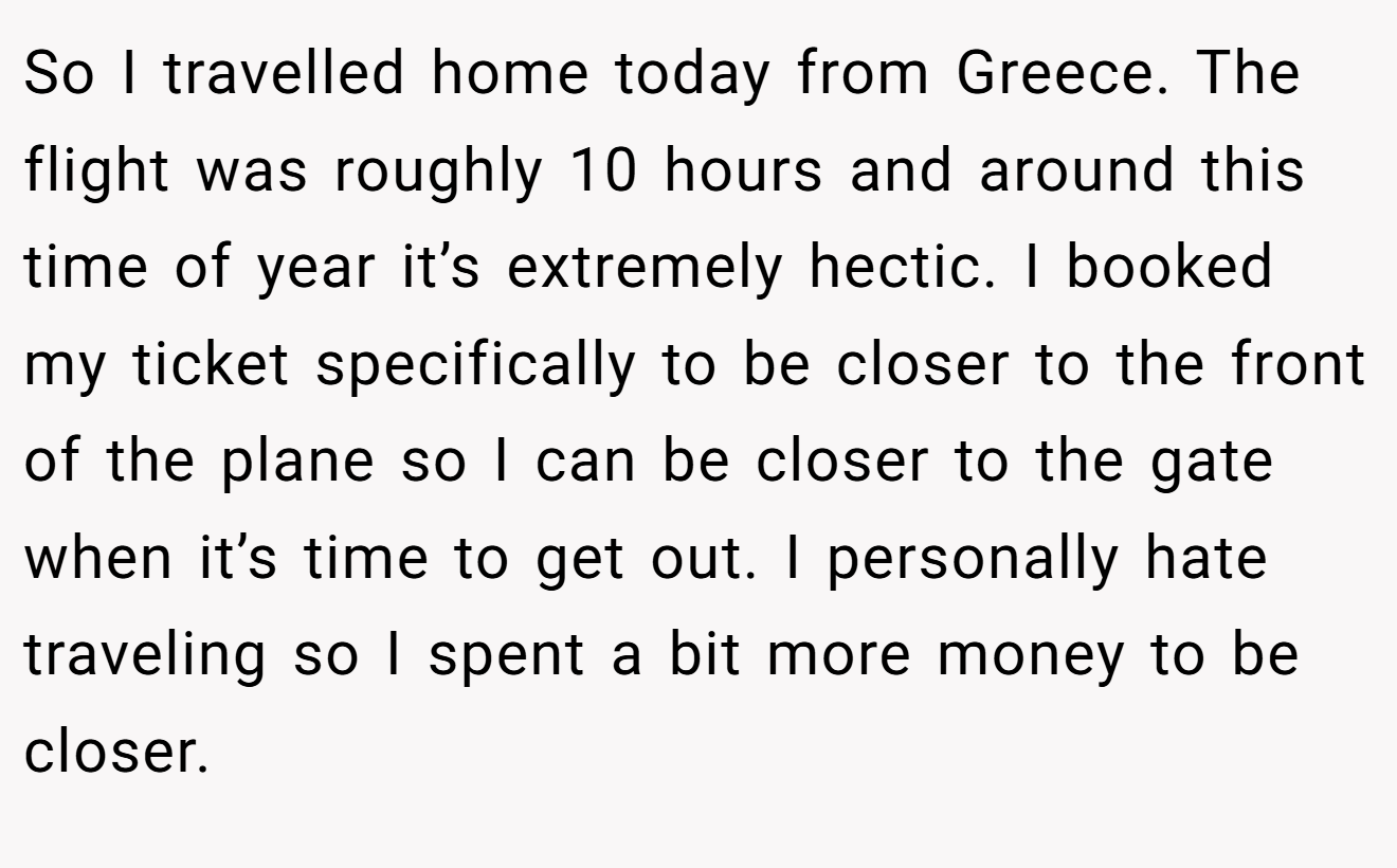 So I travelled home today from Greece. The flight was roughly 10 hours and around this time of year it’s extremely hectic. I booked my ticket specifically to be closer to the front of the plane so I can be closer to the gate when it’s time to get out. I personally hate traveling so I spent a bit more money to be closer.