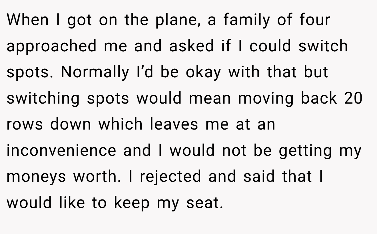 When I got on the plane, a family of four approached me and asked if I could switch spots. Normally I’d be okay with that but switching spots would mean moving back 20 rows down which leaves me at an inconvenience and I would not be getting my moneys worth. I rejected and said that I would like to keep my seat.