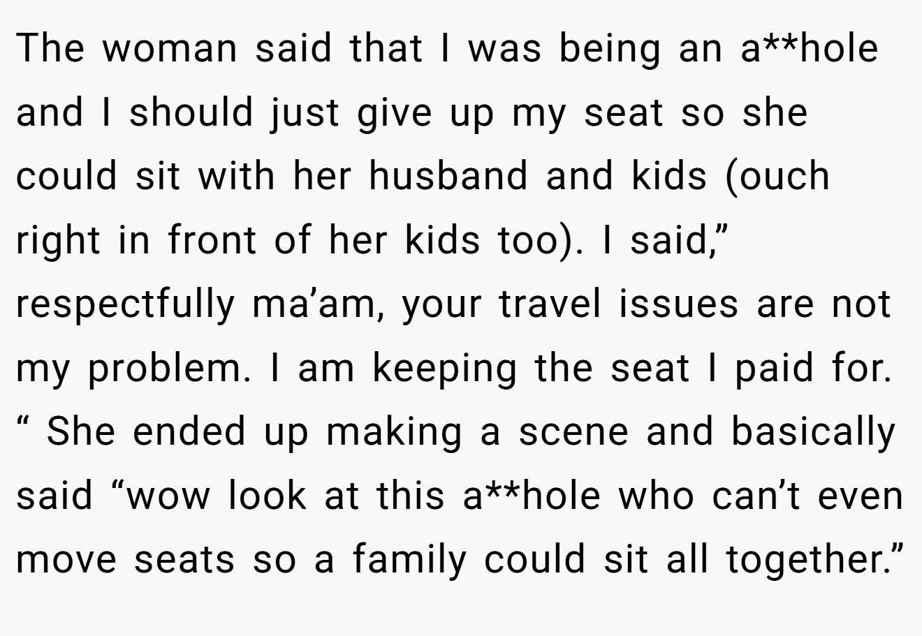 The woman said that I was being an a**hole and I should just give up my seat so she could sit with her husband and kids (ouch right in front of her kids too). I said,” respectfully ma’am, your travel issues are not my problem. I am keeping the seat I paid for. “ She ended up making a scene and basically said “wow look at this a**hole who can’t even move seats so a family could sit all together.”