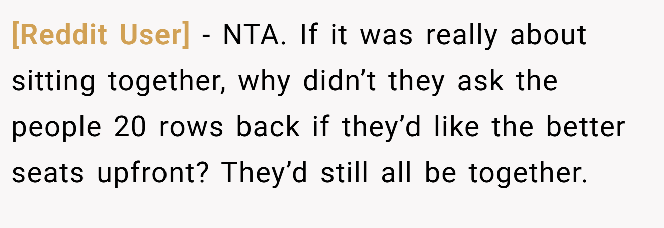 [Reddit User] - NTA. If it was really about sitting together, why didn’t they ask the people 20 rows back if they’d like the better seats upfront? They’d still all be together.