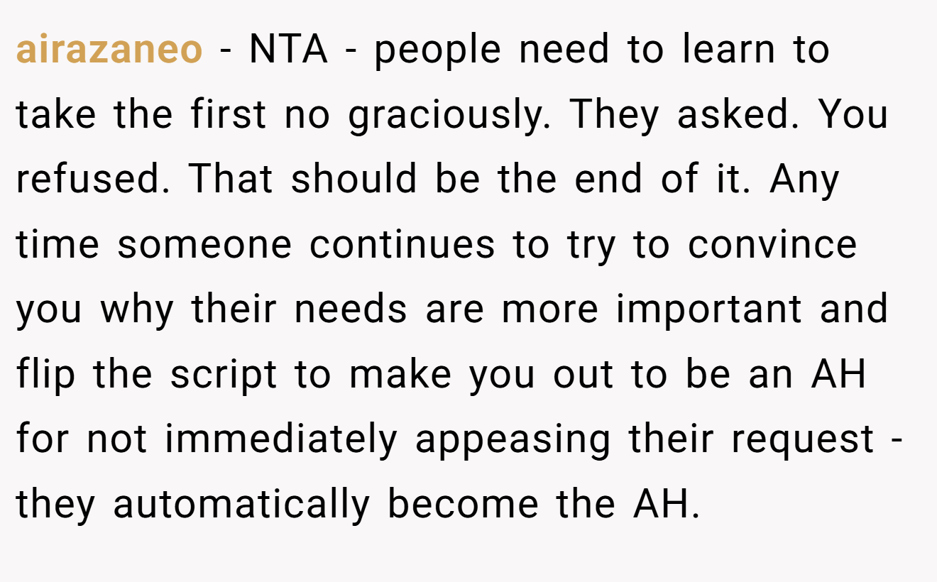 airazaneo - NTA - people need to learn to take the first no graciously. They asked. You refused. That should be the end of it. Any time someone continues to try to convince you why their needs are more important and flip the script to make you out to be an AH for not immediately appeasing their request - they automatically become the AH.