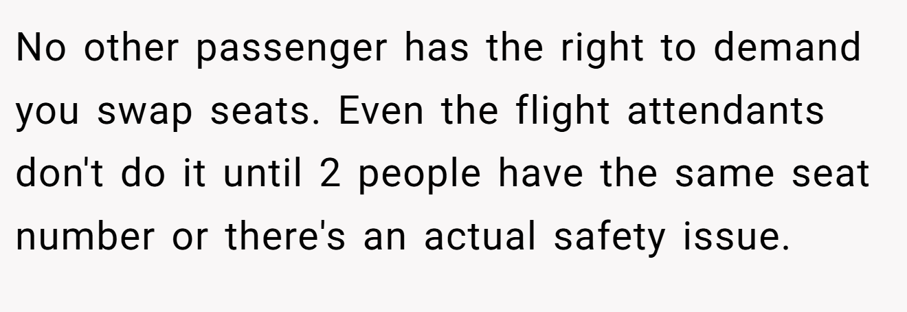 No other passenger has the right to demand you swap seats. Even the flight attendants don't do it until 2 people have the same seat number or there's an actual safety issue.