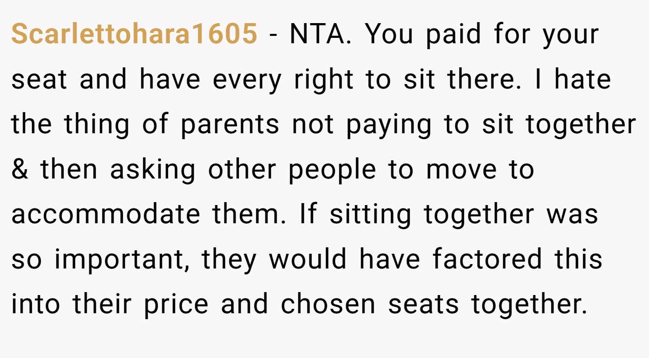 Scarlettohara1605 - NTA. You paid for your seat and have every right to sit there. I hate the thing of parents not paying to sit together & then asking other people to move to accommodate them. If sitting together was so important, they would have factored this into their price and chosen seats together.