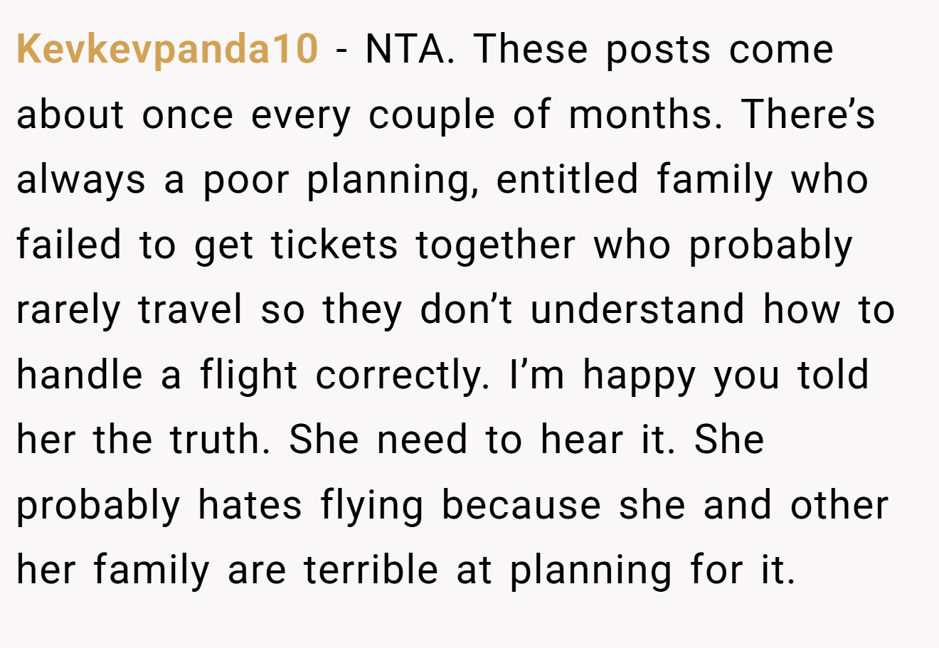 Kevkevpanda10 - NTA. These posts come about once every couple of months. There’s always a poor planning, entitled family who failed to get tickets together who probably rarely travel so they don’t understand how to handle a flight correctly. I’m happy you told her the truth. She need to hear it. She probably hates flying because she and other her family are terrible at planning for it.