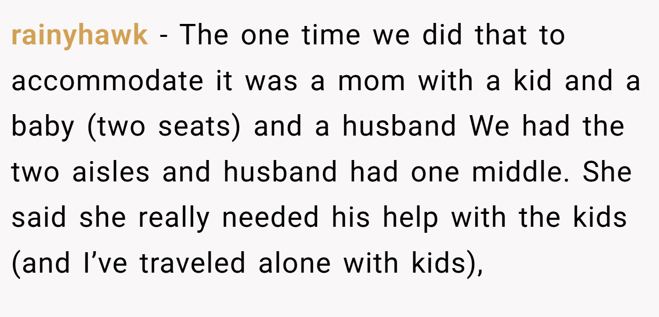 rainyhawk - The one time we did that to accommodate it was a mom with a kid and a baby (two seats) and a husband We had the two aisles and husband had one middle. She said she really needed his help with the kids (and I’ve traveled alone with kids),
