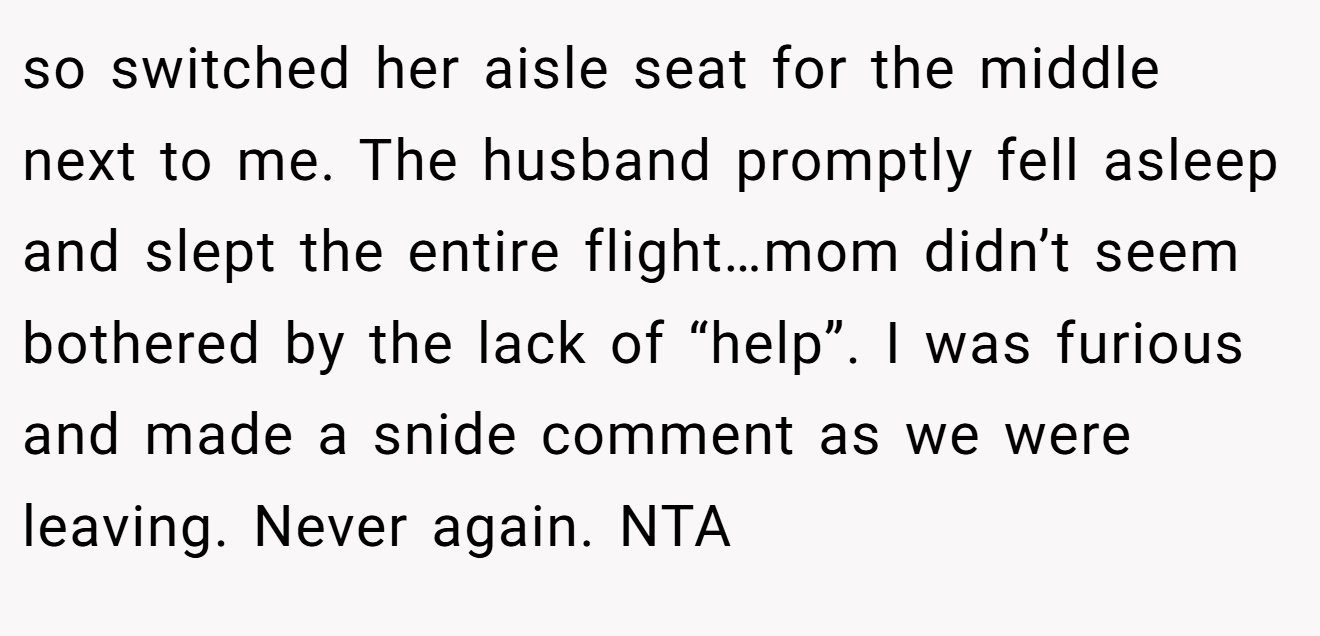 so switched her aisle seat for the middle next to me. The husband promptly fell asleep and slept the entire flight…mom didn’t seem bothered by the lack of “help”. I was furious and made a snide comment as we were leaving. Never again. NTA
