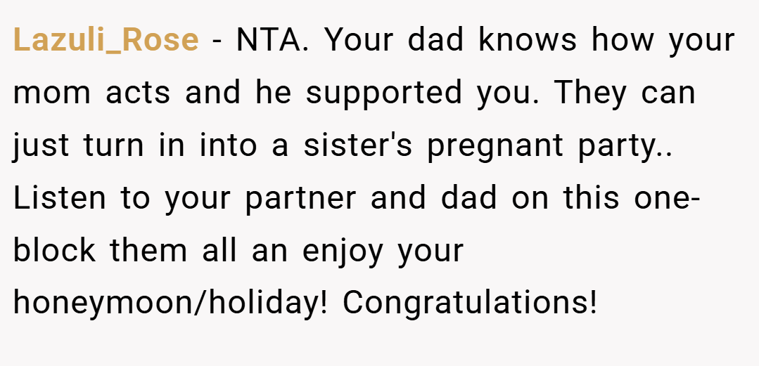 Lazuli_Rose − NTA. Your dad knows how your mom acts and he supported you. They can just turn in into a sister's pregnant party.. Listen to your partner and dad on this one- block them all an enjoy your honeymoon/holiday! Congratulations!