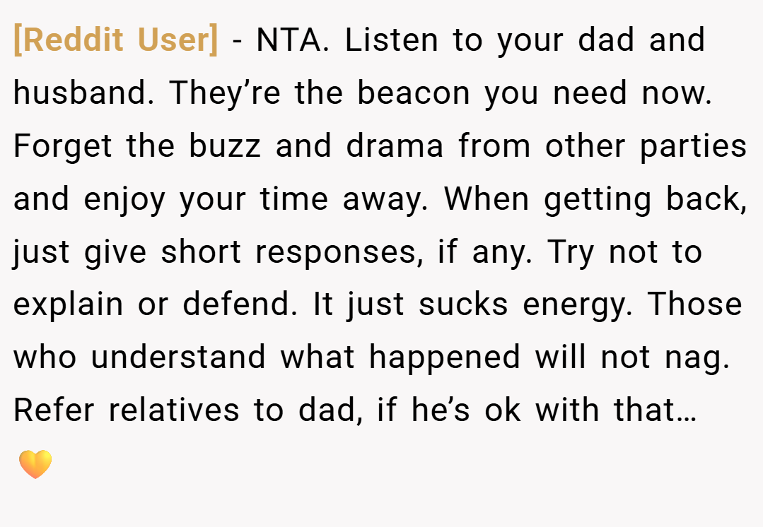 [Reddit User] − NTA. Listen to your dad and husband. They’re the beacon you need now. Forget the buzz and drama from other parties and enjoy your time away. When getting back, just give short responses, if any. Try not to explain or defend. It just sucks energy. Those who understand what happened will not nag. Refer relatives to dad, if he’s ok with that… 💛