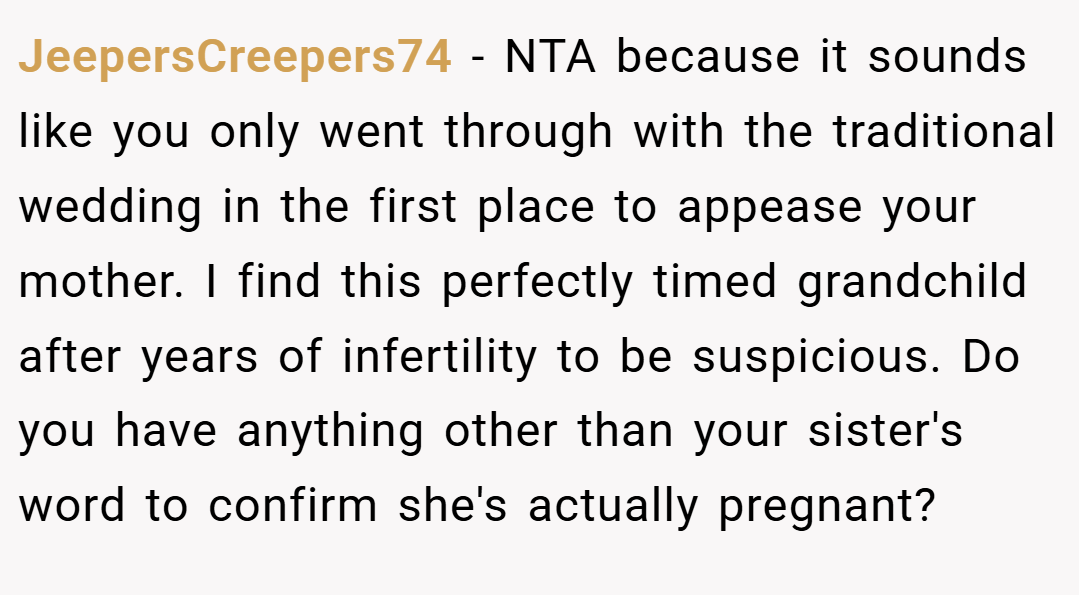 JeepersCreepers74 − NTA because it sounds like you only went through with the traditional wedding in the first place to appease your mother. I find this perfectly timed grandchild after years of infertility to be suspicious. Do you have anything other than your sister's word to confirm she's actually pregnant?