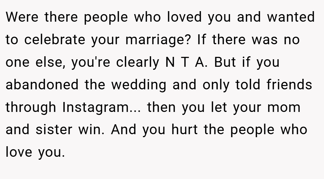 Were there people who loved you and wanted to celebrate your marriage? If there was no one else, you're clearly N T A. But if you abandoned the wedding and only told friends through Instagram... then you let your mom and sister win. And you hurt the people who love you.