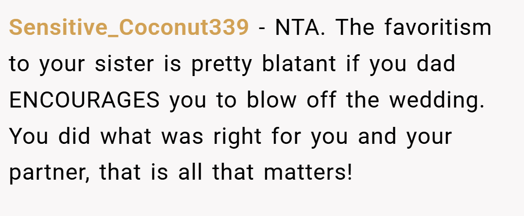 Sensitive_Coconut339 − NTA. The favoritism to your sister is pretty blatant if you dad ENCOURAGES you to blow off the wedding. You did what was right for you and your partner, that is all that matters!