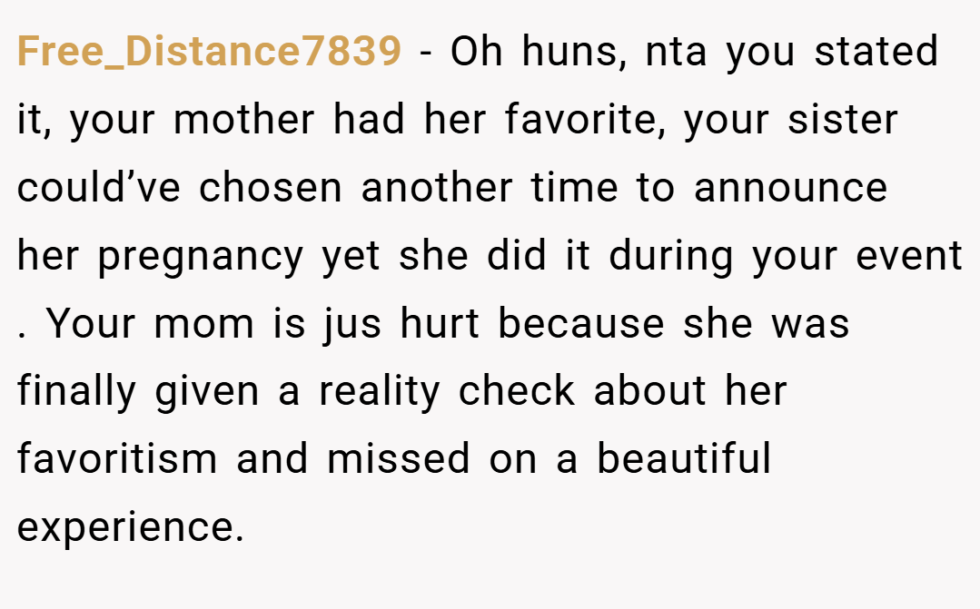 Free_Distance7839 − Oh huns, nta you stated it, your mother had her favorite, your sister could’ve chosen another time to announce her pregnancy yet she did it during your event . Your mom is jus hurt because she was finally given a reality check about her favoritism and missed on a beautiful experience.