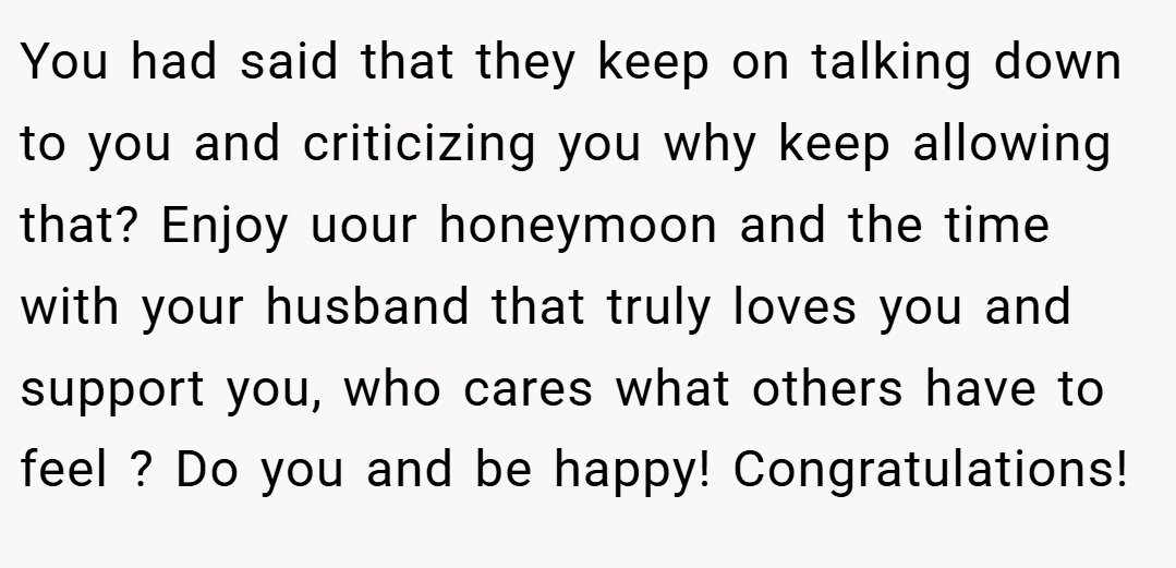 You had said that they keep on talking down to you and criticizing you why keep allowing that? Enjoy uour honeymoon and the time with your husband that truly loves you and support you, who cares what others have to feel ? Do you and be happy! Congratulations!