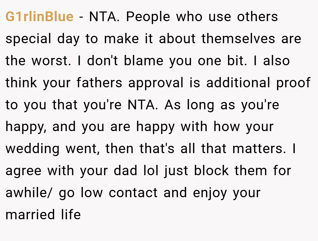 G1rlinBlue − NTA. People who use others special day to make it about themselves are the worst. I don't blame you one bit. I also think your fathers approval is additional proof to you that you're NTA. As long as you're happy, and you are happy with how your wedding went, then that's all that matters. I agree with your dad lol just block them for awhile/ go low contact and enjoy your married life
