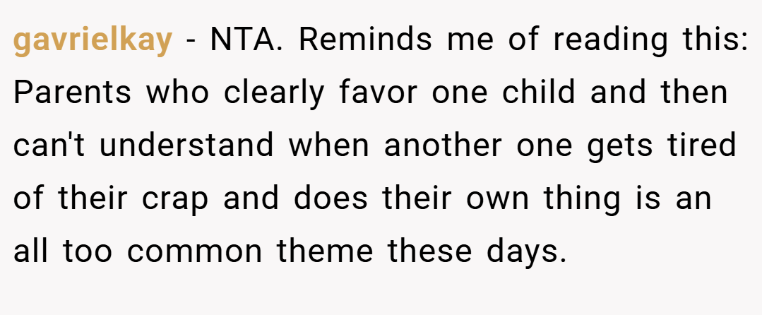 gavrielkay − NTA. Reminds me of reading this: Parents who clearly favor one child and then can't understand when another one gets tired of their crap and does their own thing is an all too common theme these days.