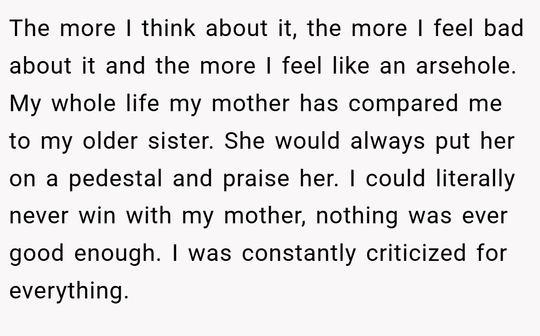 The more I think about it, the more I feel bad about it and the more I feel like an arsehole. My whole life my mother has compared me to my older sister. She would always put her on a pedestal and praise her. I could literally never win with my mother, nothing was ever good enough. I was constantly criticized for everything.