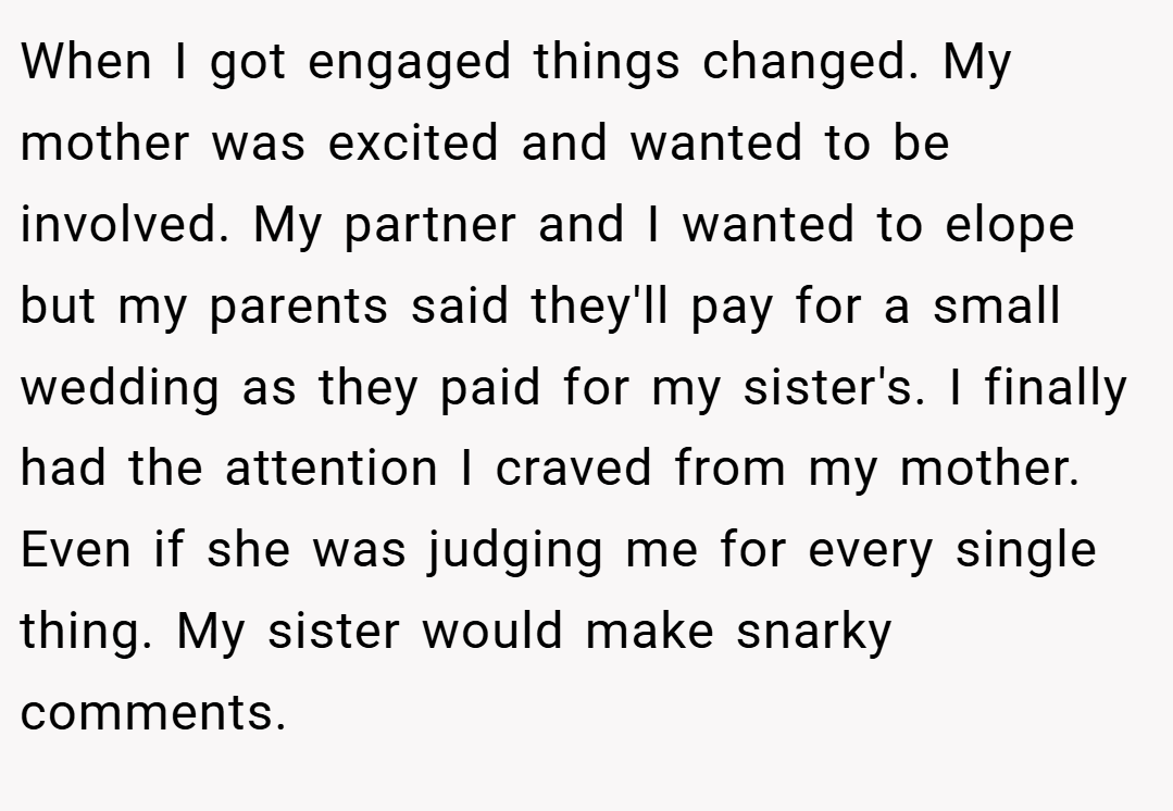 When I got engaged things changed. My mother was excited and wanted to be involved. My partner and I wanted to elope but my parents said they'll pay for a small wedding as they paid for my sister's. I finally had the attention I craved from my mother. Even if she was judging me for every single thing. My sister would make snarky comments.
