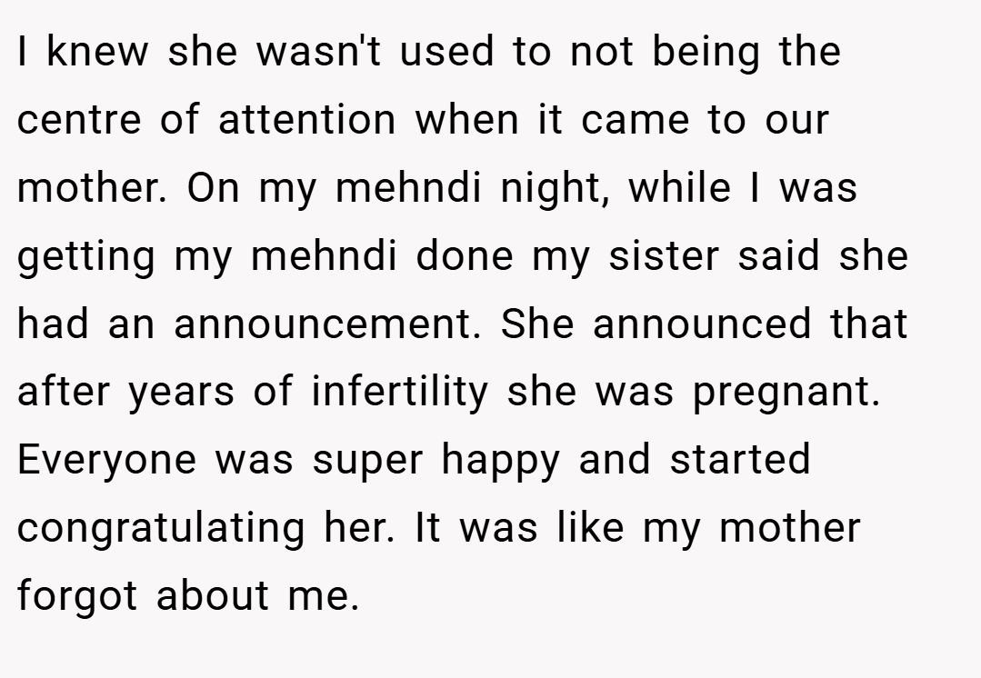 I knew she wasn't used to not being the centre of attention when it came to our mother. On my mehndi night, while I was getting my mehndi done my sister said she had an announcement. She announced that after years of infertility she was pregnant. Everyone was super happy and started congratulating her. It was like my mother forgot about me.