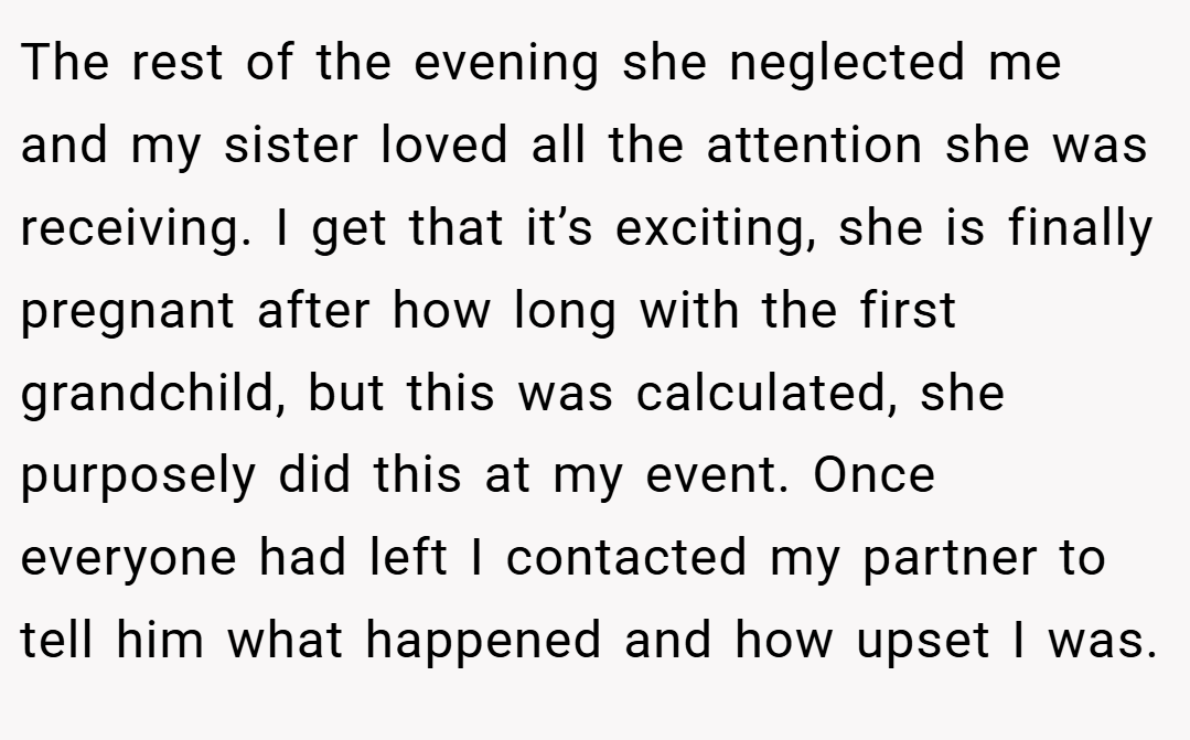 The rest of the evening she neglected me and my sister loved all the attention she was receiving. I get that it’s exciting, she is finally pregnant after how long with the first grandchild, but this was calculated, she purposely did this at my event. Once everyone had left I contacted my partner to tell him what happened and how upset I was.
