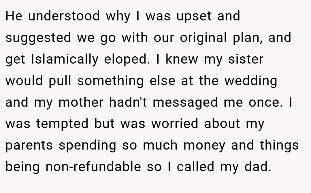 He understood why I was upset and suggested we go with our original plan, and get Islamically eloped. I knew my sister would pull something else at the wedding and my mother hadn't messaged me once. I was tempted but was worried about my parents spending so much money and things being non-refundable so I called my dad.
