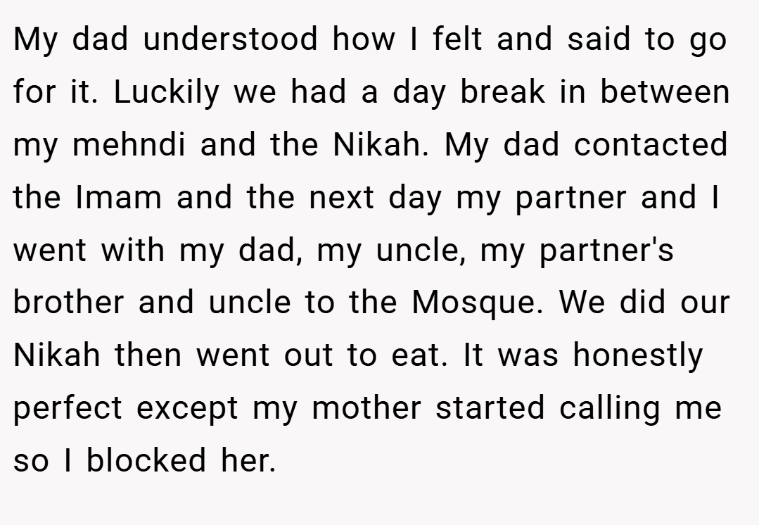 My dad understood how I felt and said to go for it. Luckily we had a day break in between my mehndi and the Nikah. My dad contacted the Imam and the next day my partner and I went with my dad, my uncle, my partner's brother and uncle to the Mosque. We did our Nikah then went out to eat. It was honestly perfect except my mother started calling me so I blocked her.