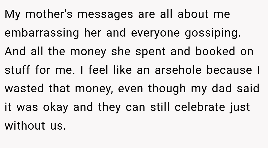 My mother's messages are all about me embarrassing her and everyone gossiping. And all the money she spent and booked on stuff for me. I feel like an arsehole because I wasted that money, even though my dad said it was okay and they can still celebrate just without us.