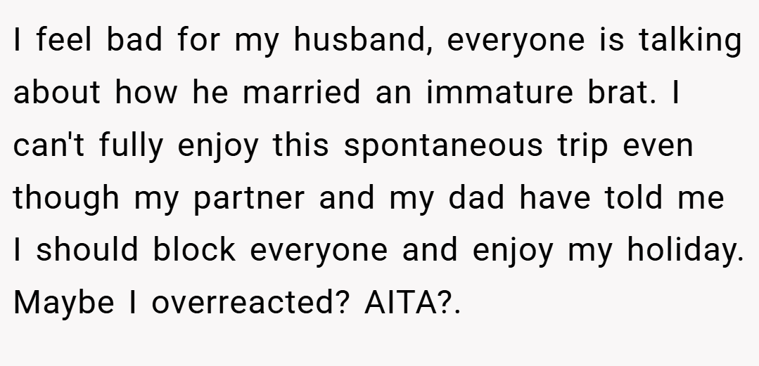 I feel bad for my husband, everyone is talking about how he married an immature brat. I can't fully enjoy this spontaneous trip even though my partner and my dad have told me I should block everyone and enjoy my holiday. Maybe I overreacted? AITA?.
