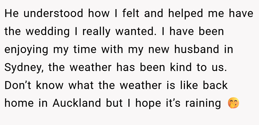 He understood how I felt and helped me have the wedding I really wanted. I have been enjoying my time with my new husband in Sydney, the weather has been kind to us. Don’t know what the weather is like back home in Auckland but I hope it’s raining 🤭