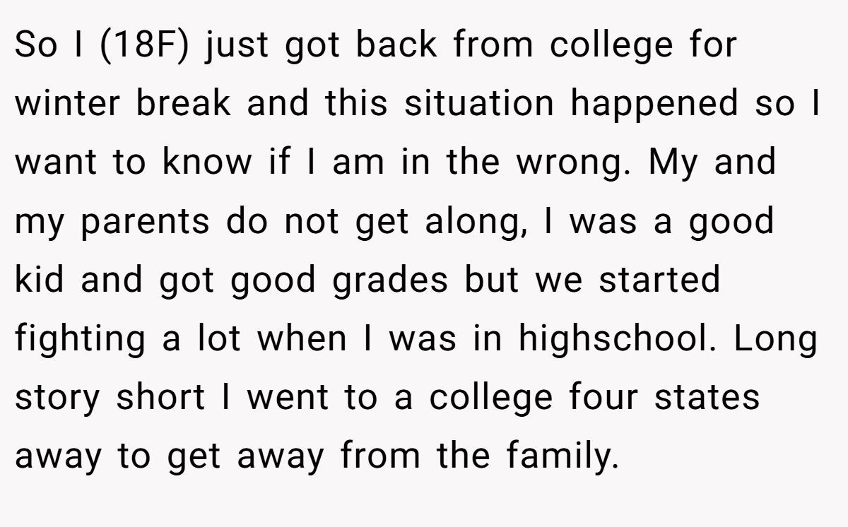 So I (18F) just got back from college for winter break and this situation happened so I want to know if I am in the wrong. My and my parents do not get along, I was a good kid and got good grades but we started fighting a lot when I was in highschool. Long story short I went to a college four states away to get away from the family.