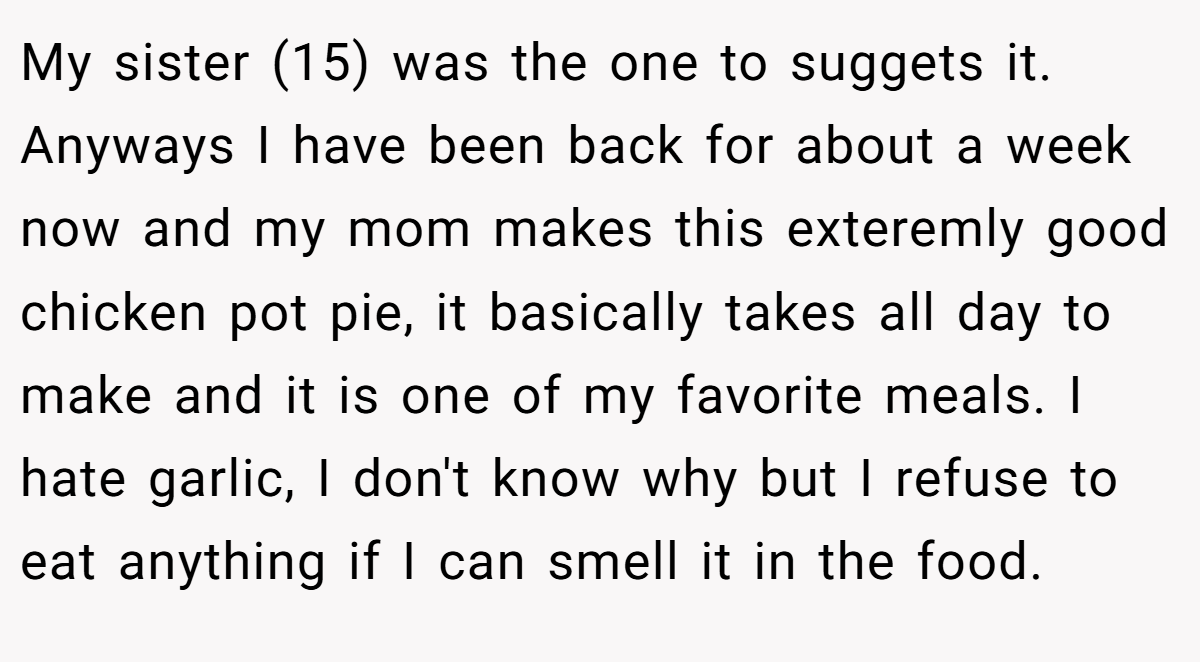My sister (15) was the one to suggets it. Anyways I have been back for about a week now and my mom makes this exteremly good chicken pot pie, it basically takes all day to make and it is one of my favorite meals. I hate garlic, I don't know why but I refuse to eat anything if I can smell it in the food.